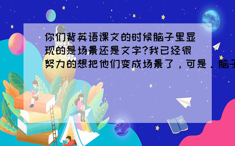 你们背英语课文的时候脑子里显现的是场景还是文字?我已经很努力的想把他们变成场景了，可是。脑子里的文字太清楚了，以后都不想拿书背了。