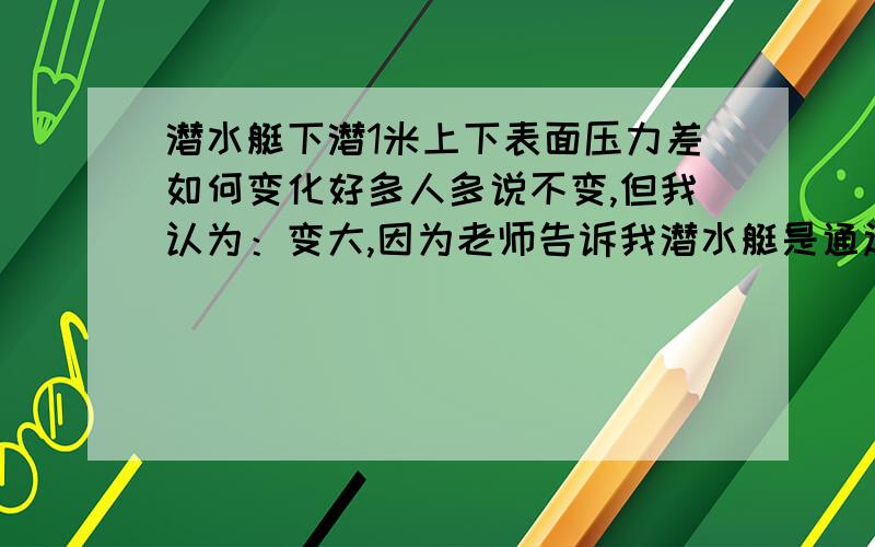 潜水艇下潜1米上下表面压力差如何变化好多人多说不变,但我认为：变大,因为老师告诉我潜水艇是通过改变自身重力来实现浮沉的,既然下潜,重力增大,又是悬浮,浮力与重力互相平衡,所以浮