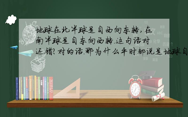 地球在北半球是自西向东转,在南半球是自东向西转.这句话对还错?对的话.那为什么平时都说是地球自西向东转.