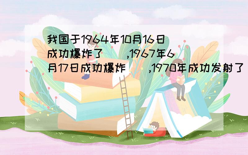 我国于1964年10月16日成功爆炸了（）,1967年6月17日成功爆炸（）,1970年成功发射了（）.