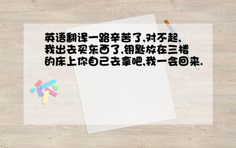 英语翻译一路辛苦了,对不起,我出去买东西了,钥匙放在三楼的床上你自己去拿吧,我一会回来.