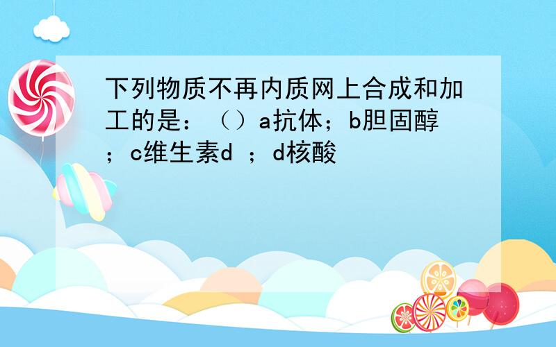 下列物质不再内质网上合成和加工的是：（）a抗体；b胆固醇；c维生素d ；d核酸