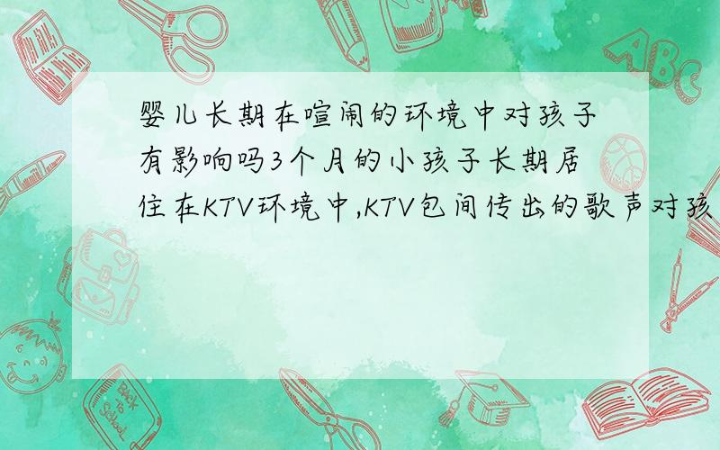 婴儿长期在喧闹的环境中对孩子有影响吗3个月的小孩子长期居住在KTV环境中,KTV包间传出的歌声对孩子有影响吗,主要是晚上8点-12点期间,孩子和我们一起居住由于工作原因