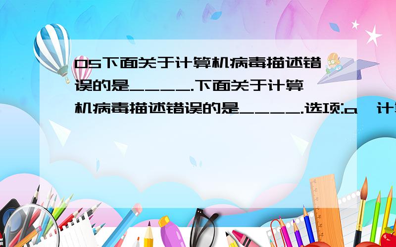 05下面关于计算机病毒描述错误的是____.下面关于计算机病毒描述错误的是____.选项:a、计算机病毒具有传染性 b、通过网络传染计算机病毒,其破坏性大大高于单机系统 c、如果染上计算机病毒