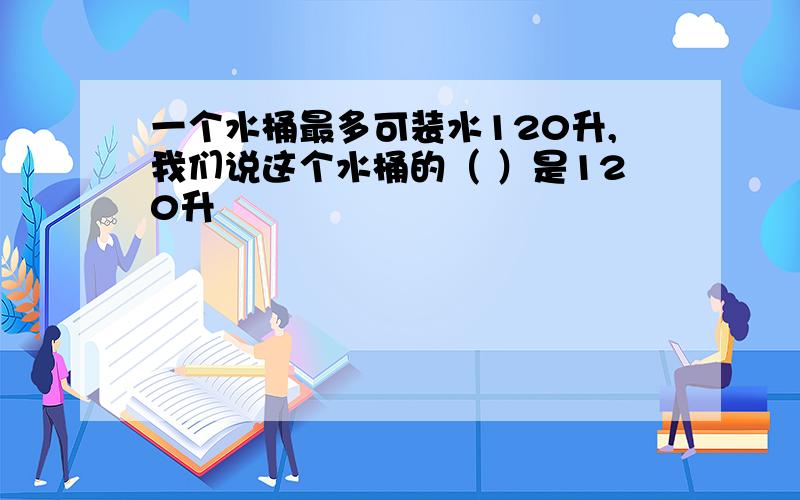 一个水桶最多可装水120升,我们说这个水桶的（ ）是120升