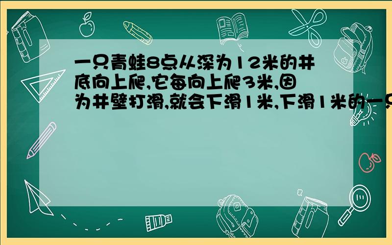 一只青蛙8点从深为12米的井底向上爬,它每向上爬3米,因为井壁打滑,就会下滑1米,下滑1米的一只青蛙8点从深为12米的井底向上爬,它每向上爬3米,因为井壁打滑,就会下滑1米,下滑1米的时间是向