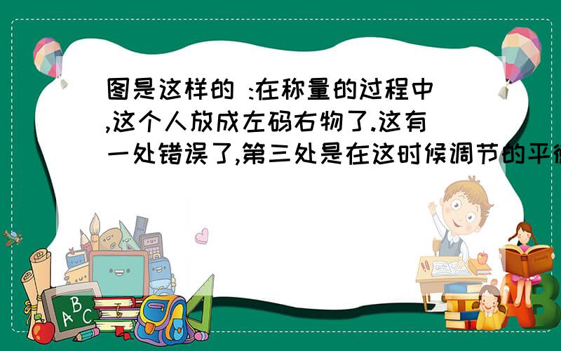 图是这样的 :在称量的过程中,这个人放成左码右物了.这有一处错误了,第三处是在这时候调节的平衡螺母!但是第四处是:他的游码到了最右边!这是错误或不合理吗?使用天平时,左码右物..这算