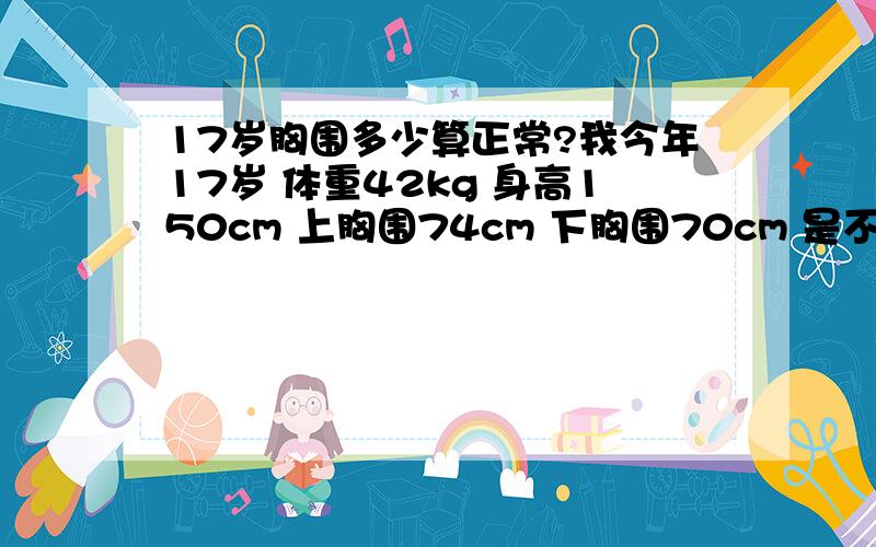 17岁胸围多少算正常?我今年17岁 体重42kg 身高150cm 上胸围74cm 下胸围70cm 是不是太小了?我平时根本就看不出来有胸 如何食疗或是按摩丰胸?