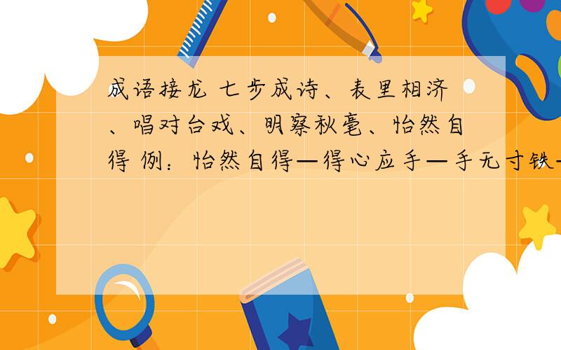 成语接龙 七步成诗、表里相济、唱对台戏、明察秋毫、怡然自得 例：怡然自得—得心应手—手无寸铁—铁石心接三个就行了!怡然自得就不用了.例：怡然自得—得心应手—手无寸铁—铁石心