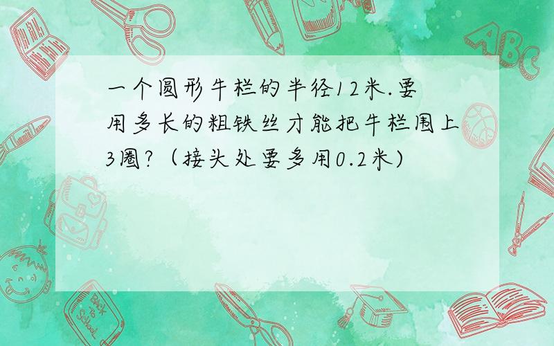 一个圆形牛栏的半径12米.要用多长的粗铁丝才能把牛栏围上3圈?（接头处要多用0.2米)