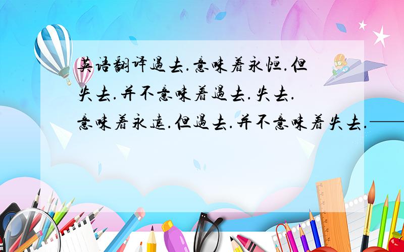 英语翻译过去.意味着永恒.但失去.并不意味着过去.失去.意味着永远.但过去.并不意味着失去.——————————————————希望会英文翻译的高手们.翻译成英文.记得要标点符号隔