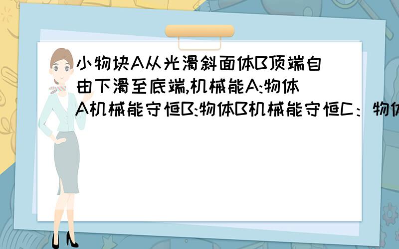 小物块A从光滑斜面体B顶端自由下滑至底端,机械能A:物体A机械能守恒B:物体B机械能守恒C：物体A、B整体机械能守恒D：都不正确