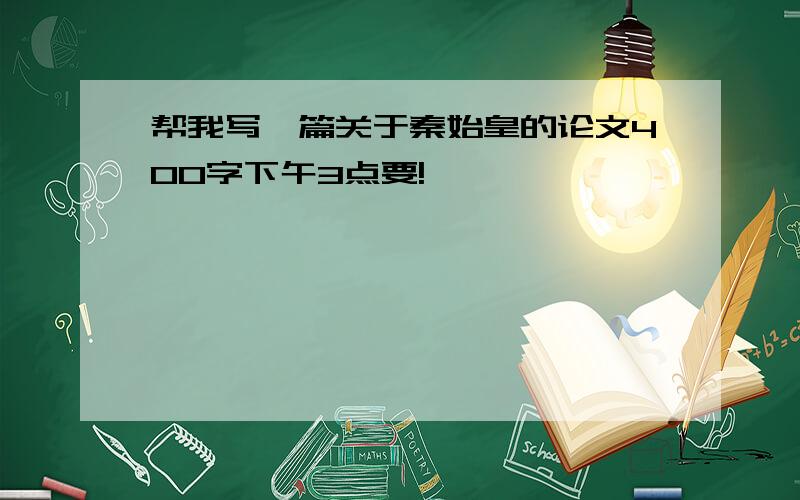 帮我写一篇关于秦始皇的论文400字下午3点要!