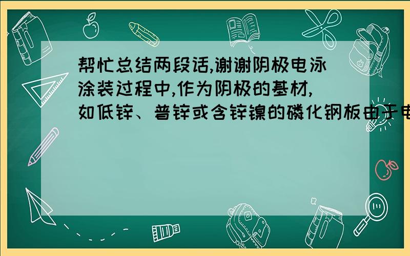 帮忙总结两段话,谢谢阴极电泳涂装过程中,作为阴极的基材,如低锌、普锌或含锌镍的磷化钢板由于电解作用,沉积的涂层会有缺陷,影响电沉积涂层的防腐性能.此外,电泳时阴极表面碱性增强（