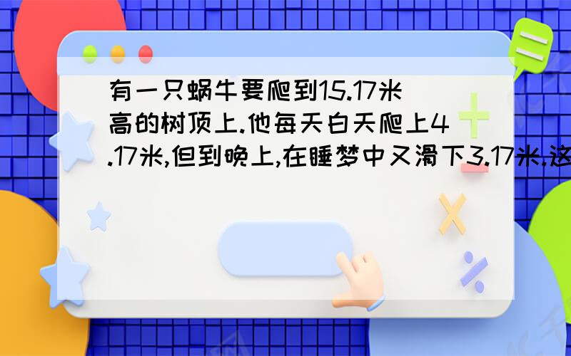 有一只蜗牛要爬到15.17米高的树顶上.他每天白天爬上4.17米,但到晚上,在睡梦中又滑下3.17米.这只蜗牛几天才能爬上树顶?