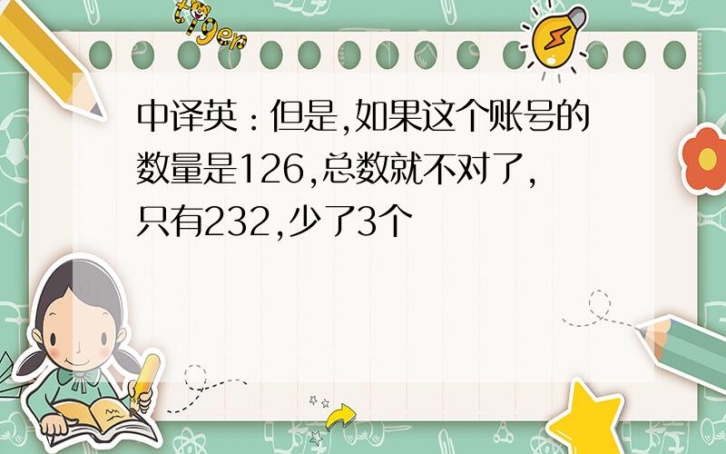 中译英：但是,如果这个账号的数量是126,总数就不对了,只有232,少了3个