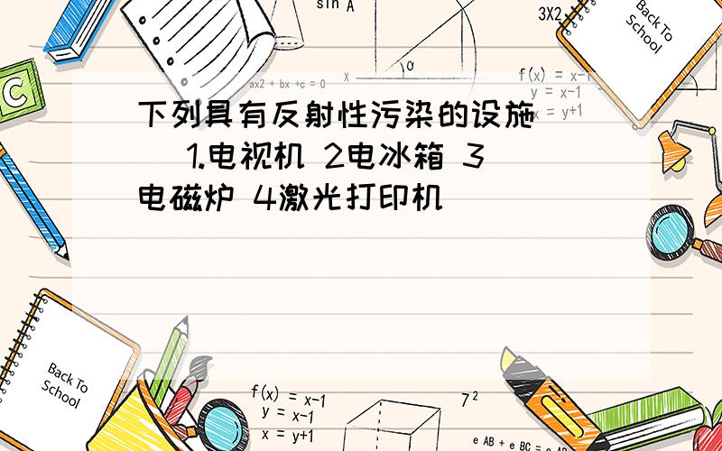 下列具有反射性污染的设施（ ） 1.电视机 2电冰箱 3电磁炉 4激光打印机