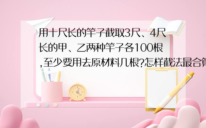 用十尺长的竿子截取3尺、4尺长的甲、乙两种竿子各100根,至少要用去原材料几根?怎样截法最合算?快