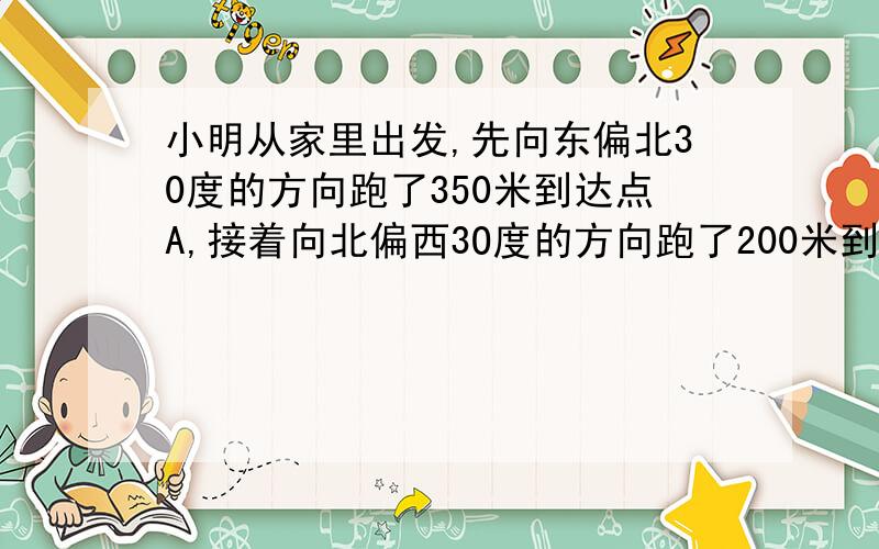 小明从家里出发,先向东偏北30度的方向跑了350米到达点A,接着向北偏西3O度的方向跑了200米到达B点1然后又向西偏南3O度的分向跑了35O米到达C点,这时小明距家（）米.还要说原因