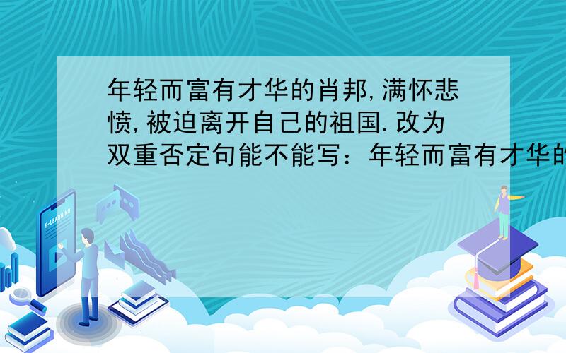 年轻而富有才华的肖邦,满怀悲愤,被迫离开自己的祖国.改为双重否定句能不能写：年轻而富有才华的肖邦,满怀悲愤，不得不被迫离开自己的祖国。