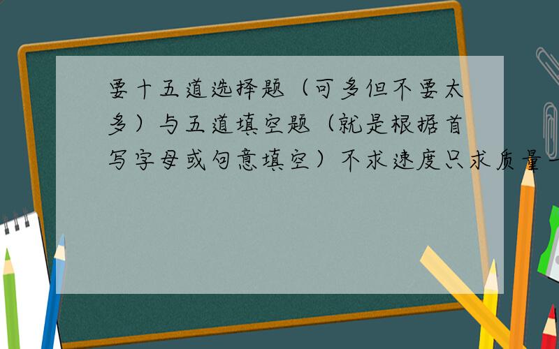 要十五道选择题（可多但不要太多）与五道填空题（就是根据首写字母或句意填空）不求速度只求质量一定要典型 还有讲解（可无）但要有答案哦.若质量过关一定追加分100我要的是人教版