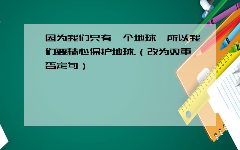 因为我们只有一个地球,所以我们要精心保护地球.（改为双重否定句）