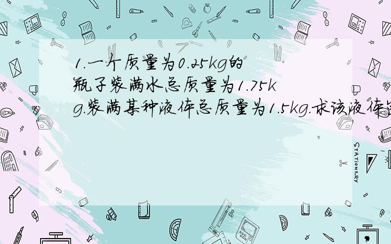 1.一个质量为0.25kg的瓶子装满水总质量为1.75kg.装满某种液体总质量为1.5kg.求该液体密度?2.把一金属块浸没在盛满酒精的杯中,溢出酒精8g,把该金属块浸没在盛满水的杯中溢出多少g水?（密度p=0.