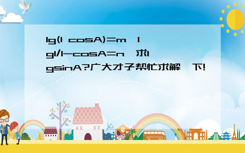 lg(1 cosA)=m,lg1/1-cosA=n,求lgsinA?广大才子帮忙求解一下!