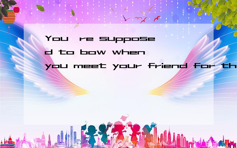 You're supposed to bow when you meet your friend for the first time.