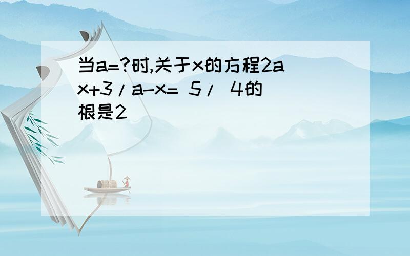 当a=?时,关于x的方程2ax+3/a-x= 5/ 4的根是2