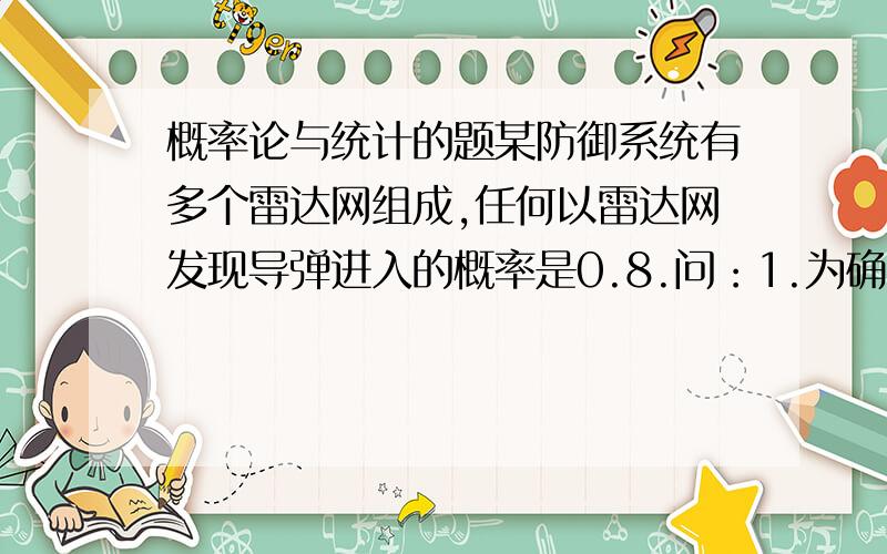 概率论与统计的题某防御系统有多个雷达网组成,任何以雷达网发现导弹进入的概率是0.8.问：1.为确保系统发现导弹进入的概率达到0.9999,需要多少个雷达网?2.要使至少有两个雷达网发现导弹