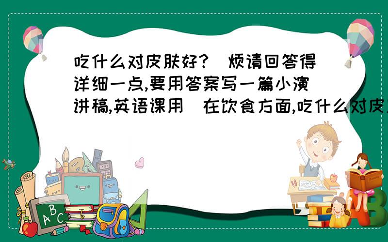 吃什么对皮肤好?（烦请回答得详细一点,要用答案写一篇小演讲稿,英语课用）在饮食方面,吃什么对皮肤好?瓜果蔬菜茶水等均可以.麻烦请回答得详细一点,越丰富越好.我要用答案写一篇小演