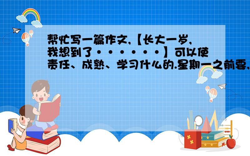 帮忙写一篇作文,【长大一岁,我想到了······】可以使责任、成熟、学习什么的.星期一之前要,500字左右.