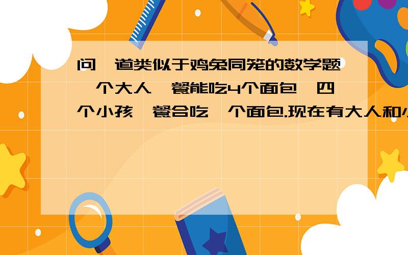 问一道类似于鸡兔同笼的数学题一个大人一餐能吃4个面包,四个小孩一餐合吃一个面包.现在有大人和小孩共100人,一餐刚好吃完100个面包,问大人小孩各有多少人?不是解方程做！