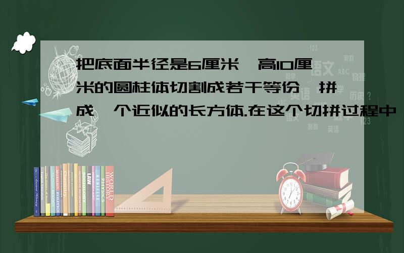 把底面半径是6厘米,高10厘米的圆柱体切割成若干等份,拼成一个近似的长方体.在这个切拼过程中,体积与表面积有没有发生变化?如果发生变化,请计算增加或减少的数量.