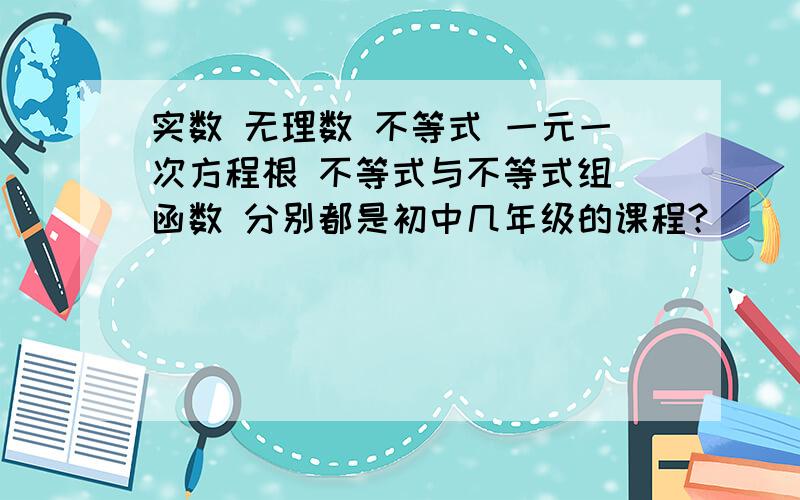 实数 无理数 不等式 一元一次方程根 不等式与不等式组 函数 分别都是初中几年级的课程?