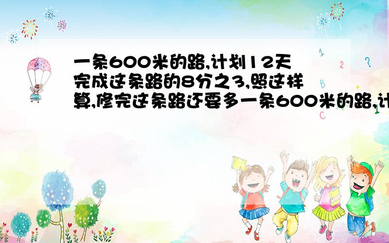 一条600米的路,计划12天完成这条路的8分之3,照这样算,修完这条路还要多一条600米的路,计划12天完成这条路的8分之3,照这样算,修完这条路还要多少天?