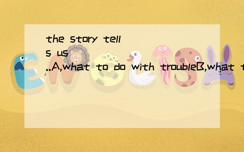 the story tells us__________..A,what to do with troubleB,what to deal with troubleC,how to do about troubleD,how to deal about trouble