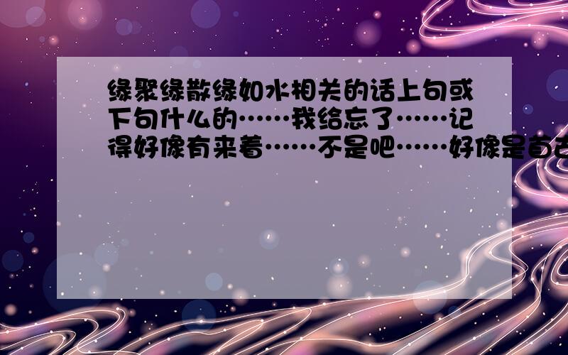 缘聚缘散缘如水相关的话上句或下句什么的……我给忘了……记得好像有来着……不是吧……好像是首古诗……或者是句子什么的……好像是前一句……