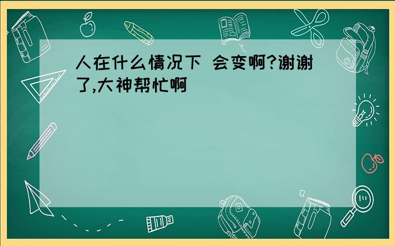 人在什么情况下 会变啊?谢谢了,大神帮忙啊