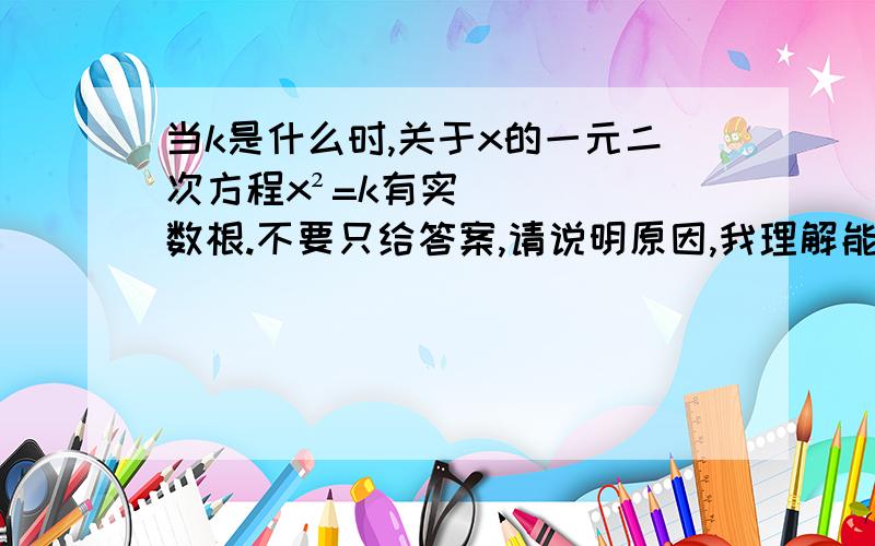 当k是什么时,关于x的一元二次方程x²=k有实数根.不要只给答案,请说明原因,我理解能力不好.