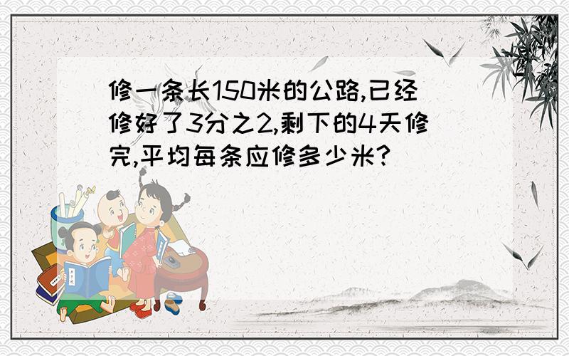 修一条长150米的公路,已经修好了3分之2,剩下的4天修完,平均每条应修多少米?