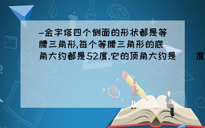 -金字塔四个侧面的形状都是等腰三角形,每个等腰三角形的底角大约都是52度,它的顶角大约是（）度