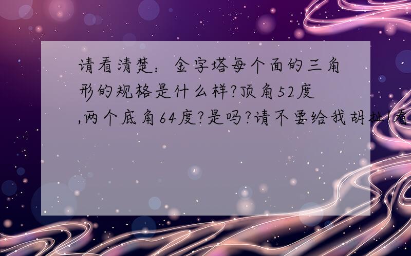 请看清楚：金字塔每个面的三角形的规格是什么样?顶角52度,两个底角64度?是吗?请不要给我胡扯!看清我问的问题!我不要别的数据,你多告诉我我也不会感激你!我只要我问的数据!