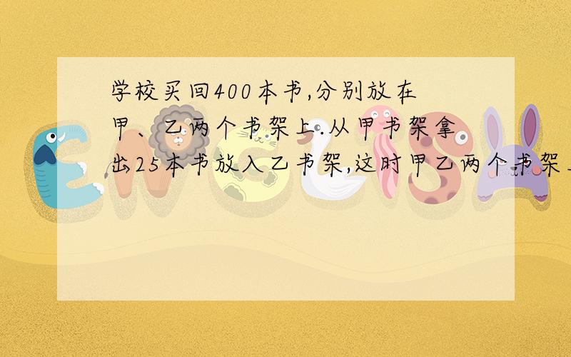 学校买回400本书,分别放在甲、乙两个书架上.从甲书架拿出25本书放入乙书架,这时甲乙两个书架上的书的比是3:5,原来甲乙书架各放多少本书?城建工人要改建一条自来水管道,用9米一根的大口