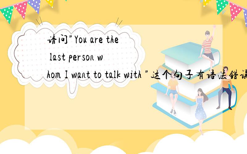 请问”You are the last person whom I want to talk with ”这个句子有语法错误吗?