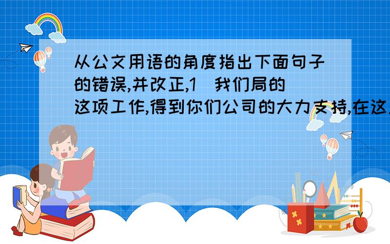 从公文用语的角度指出下面句子的错误,并改正,1．我们局的这项工作,得到你们公司的大力支持,在这里特向你们深深的感谢.错误原因：正确写法：2.前一阶段,由于我们重视了抓生产,因而忽视