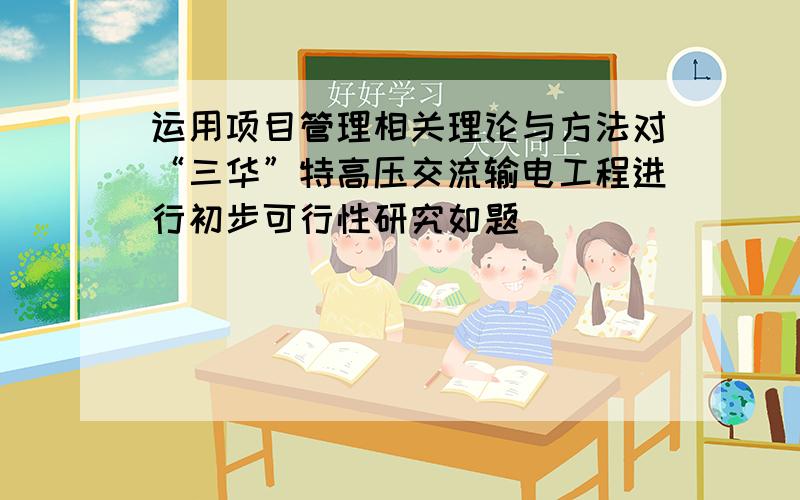 运用项目管理相关理论与方法对“三华”特高压交流输电工程进行初步可行性研究如题