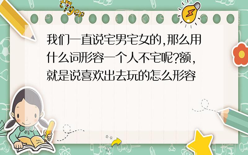 我们一直说宅男宅女的,那么用什么词形容一个人不宅呢?额,就是说喜欢出去玩的怎么形容