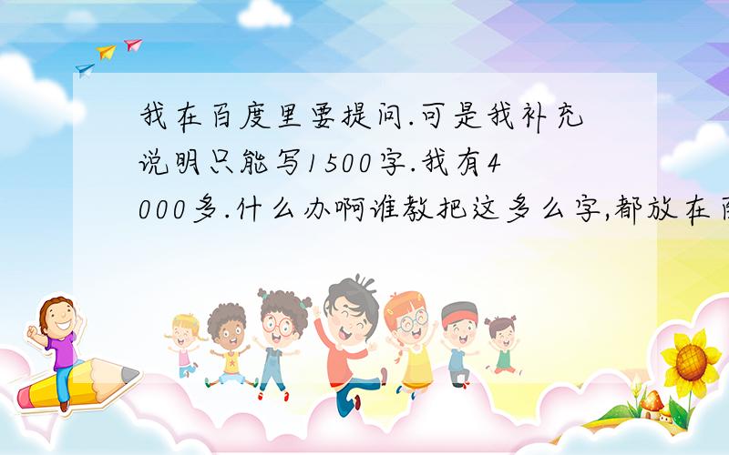 我在百度里要提问.可是我补充说明只能写1500字.我有4000多.什么办啊谁教把这多么字,都放在百度里好吗